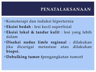 Kemoterapi dan induksi hiperternia
Eksisi bedah : lesi kecil superfisial
Eksisi lokal & tandur kulit : lesi yang lebih
dalam
Diseksi nodus limfe regional : dilakukan
jika dicurigai metastase atau dilakukan
biopsi.
Debulking tumor (pengangkatan tumor)
PENATALAKSANAAN
 