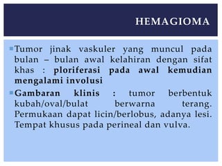 Tumor jinak vaskuler yang muncul pada
bulan – bulan awal kelahiran dengan sifat
khas : ploriferasi pada awal kemudian
mengalami involusi
Gambaran klinis : tumor berbentuk
kubah/oval/bulat berwarna terang.
Permukaan dapat licin/berlobus, adanya lesi.
Tempat khusus pada perineal dan vulva.
HEMAGIOMA
 