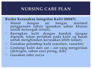 Risiko Kerusakan Integritas Kulit (00047)
1. Mandi dengan air hangat, minimal
penggunaan sabun (gunakan sabun khusus
untuk mencegah iritasi).
2. Keringkan kulit dengan handuk (jangan
digosok, tekan perlahan pada kulit yg basah
untuk menghindari kerusakan lebih lanjut).
3. Gunakan pelembap kulit (emolien, vasselin)
4. Lindungi kulit dari zat – zat yang mengiritasi
(detergen, sabun cuci piring, dsb).
5. Gunakan tabir surya
NURSING CARE PLAN
 