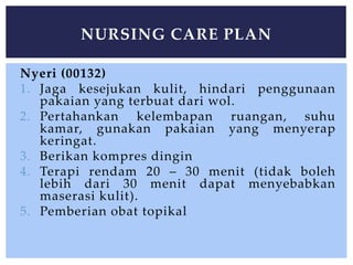Nyeri (00132)
1. Jaga kesejukan kulit, hindari penggunaan
pakaian yang terbuat dari wol.
2. Pertahankan kelembapan ruangan, suhu
kamar, gunakan pakaian yang menyerap
keringat.
3. Berikan kompres dingin
4. Terapi rendam 20 – 30 menit (tidak boleh
lebih dari 30 menit dapat menyebabkan
maserasi kulit).
5. Pemberian obat topikal
NURSING CARE PLAN
 