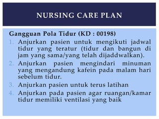 Gangguan Pola Tidur (KD : 00198)
1. Anjurkan pasien untuk mengikuti jadwal
tidur yang teratur (tidur dan bangun di
jam yang sama/yang telah dijaddwalkan).
2. Anjurkan pasien mengindari minuman
yang mengandung kafein pada malam hari
sebelum tidur.
3. Anjurkan pasien untuk terus latihan
4. Anjurkan pada pasien agar ruangan/kamar
tidur memiliki ventilasi yang baik
NURSING CARE PLAN
 