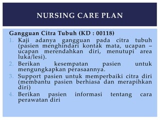 Gangguan Citra Tubuh (KD : 00118)
1. Kaji adanya gangguan pada citra tubuh
(pasien menghindari kontak mata, ucapan –
ucapan merendahkan diri, menutupi area
luka/lesi).
2. Berikan kesempatan pasien untuk
mengungkapkan perasaannya.
3. Support pasien untuk memperbaiki citra diri
(membantu pasien berhiasa dan merapihkan
diri)
4. Berikan pasien informasi tentang cara
perawatan diri
NURSING CARE PLAN
 