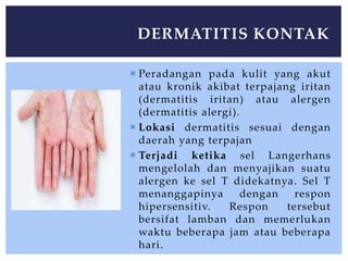  Peradangan pada kulit yang akut
atau kronik akibat terpajang iritan
(dermatitis iritan) atau alergen
(dermatitis alergi).
 Lokasi dermatitis sesuai dengan
daerah yang terpajan
 Terjadi ketika sel Langerhans
mengelolah dan menyajikan suatu
alergen ke sel T didekatnya. Sel T
menanggapinya dengan respon
hipersensitiv. Respon tersebut
bersifat lamban dan memerlukan
waktu beberapa jam atau beberapa
hari.
DERMATITIS KONTAK
 