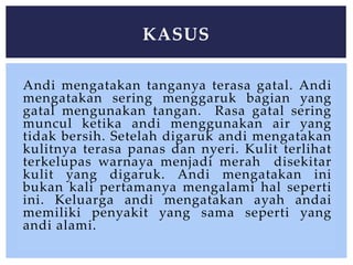 Andi mengatakan tanganya terasa gatal. Andi
mengatakan sering menggaruk bagian yang
gatal mengunakan tangan. Rasa gatal sering
muncul ketika andi menggunakan air yang
tidak bersih. Setelah digaruk andi mengatakan
kulitnya terasa panas dan nyeri. Kulit terlihat
terkelupas warnaya menjadi merah disekitar
kulit yang digaruk. Andi mengatakan ini
bukan kali pertamanya mengalami hal seperti
ini. Keluarga andi mengatakan ayah andai
memiliki penyakit yang sama seperti yang
andi alami.
KASUS
 