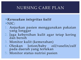 Kerusakan integritas kulit
NIC:
1. Anjurkan pasien menggunakan pakaian
yang longgar
2. Jaga kebersihan kulit agar tetap kering
dan bersih
3. Monitor kulit (kemerahan)
4. Oleskan lotion/baby oil/vaselin/zalf
pada daerah yang tertekan
5. Monitor status nutrisi pasien
NURSING CARE PLAN
 