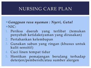 Gangguan rasa nyaman : Nyeri, Gatal
NIC:
1. Periksa daerah yang terlibat (temukan
penyebab ketidaknyaman yang dirasakan)
2. Pertahankan kelembapan
3. Gunakan sabun yang ringan (khusus untuk
kulit sensitif)
4. Cuci linen tempat tidur
5. Hentikan pemajangan berulang terhadap
deterjen/pembersih/atau sumber alergen
NURSING CARE PLAN
 