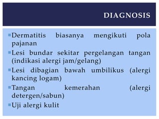 Dermatitis biasanya mengikuti pola
pajanan
Lesi bundar sekitar pergelangan tangan
(indikasi alergi jam/gelang)
Lesi dibagian bawah umbilikus (alergi
kancing logam)
Tangan kemerahan (alergi
detergen/sabun)
Uji alergi kulit
DIAGNOSIS
 