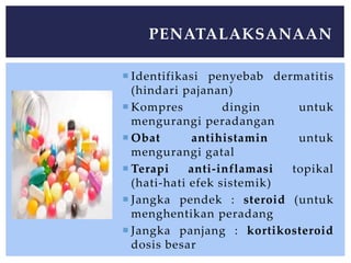  Identifikasi penyebab dermatitis
(hindari pajanan)
 Kompres dingin untuk
mengurangi peradangan
 Obat antihistamin untuk
mengurangi gatal
 Terapi anti-inflamasi topikal
(hati-hati efek sistemik)
 Jangka pendek : steroid (untuk
menghentikan peradang
 Jangka panjang : kortikosteroid
dosis besar
PENATALAKSANAAN
 