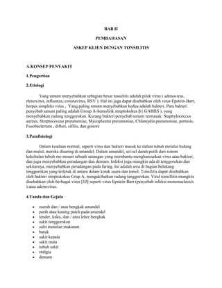BAB II
PEMBAHASAN
ASKEP KLIEN DENGAN TONSILITIS

A.KONSEP PENYAKIT
1.Pengertian
2.Etiologi
Yang umum menyebabkan sebagian besar tonsilitis adalah pilek virus ( adenovirus,
rhinovirus, influenza, coronavirus, RSV ). Hal ini juga dapat disebabkan oleh virus Epstein-Barr,
herpes simpleks virus , Yang paling umum menyebabkan kedua adalah bakteri. Para bakteri
penyebab umum paling adalah Group A-hemolitik streptokokus β ( GABHS ), yang
menyebabkan radang tenggorokan. Kurang bakteri penyebab umum termasuk: Staphylococcus
aureus, Streptococcus pneumoniae, Mycoplasma pneumoniae, Chlamydia pneumoniae, pertusis,
Fusobacterium , difteri, sifilis, dan gonore
3.Patofisiologi
Dalam keadaan normal, seperti virus dan bakteri masuk ke dalam tubuh melalui hidung
dan mulut, mereka disaring di amandel. Dalam amandel, sel-sel darah putih dari sistem
kekebalan tubuh me-mount sebuah serangan yang membantu menghancurkan virus atau bakteri,
dan juga menyebabkan peradangan dan demam. Infeksi juga mungkin ada di tenggorokan dan
sekitarnya, menyebabkan peradangan pada faring. Ini adalah area di bagian belakang
tenggorokan yang terletak di antara dalam kotak suara dan tonsil. Tonsilitis dapat disebabkan
oleh bakteri streptokokus Grup A, mengakibatkan radang tenggorokan. Viral tonsillitis mungkin
disebabkan oleh berbagai virus [10] seperti virus Epstein-Barr (penyebab infeksi mononucleosis
) atau adenovirus.
4.Tanda dan Gejala
merah dan / atau bengkak amandel
putih atau kuning patch pada amandel
tender, kaku, dan / atau leher bengkak
sakit tenggorokan
sulit menelan makanan
batuk
sakit kepala
sakit mata
tubuh sakit
otalgia
demam

 