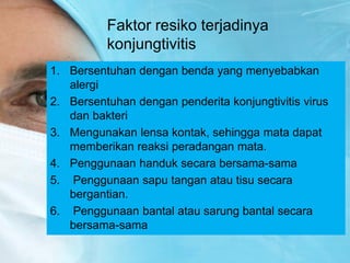 Faktor resiko terjadinya
konjungtivitis
1. Bersentuhan dengan benda yang menyebabkan
alergi
2. Bersentuhan dengan penderita konjungtivitis virus
dan bakteri
3. Mengunakan lensa kontak, sehingga mata dapat
memberikan reaksi peradangan mata.
4. Penggunaan handuk secara bersama-sama
5. Penggunaan sapu tangan atau tisu secara
bergantian.
6. Penggunaan bantal atau sarung bantal secara
bersama-sama
 
