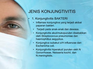 JENIS KONJUNGTIVITIS
• 1. Konjungtivitis BAKTERI
• Inflamasi konjungtiva yang terjadi akibat
paparan bakteri.
• Terjadi pada anak-anak dan dewasa.
• Konjungtivitis akut/mukopurulen disebabkan
oleh Streptococcus pneumoniae dan
haemophillus aegyptius.
• Konjungtiva subakut o/H influenzae dan
Escherichia coli.
• Konjungtivitis hiperakut/ purulen oleh N
Gonorrhoeae, Neisseria kochii, dan
N.meningitidis.
 