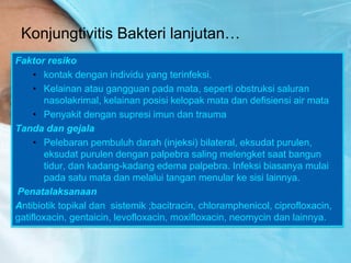 Konjungtivitis Bakteri lanjutan…
Faktor resiko
• kontak dengan individu yang terinfeksi.
• Kelainan atau gangguan pada mata, seperti obstruksi saluran
nasolakrimal, kelainan posisi kelopak mata dan defisiensi air mata
• Penyakit dengan supresi imun dan trauma
Tanda dan gejala
• Pelebaran pembuluh darah (injeksi) bilateral, eksudat purulen,
eksudat purulen dengan palpebra saling melengket saat bangun
tidur, dan kadang-kadang edema palpebra. Infeksi biasanya mulai
pada satu mata dan melalui tangan menular ke sisi lainnya.
Penatalaksanaan
Antibiotik topikal dan sistemik ;bacitracin, chloramphenicol, ciprofloxacin,
gatifloxacin, gentaicin, levofloxacin, moxifloxacin, neomycin dan lainnya.
 