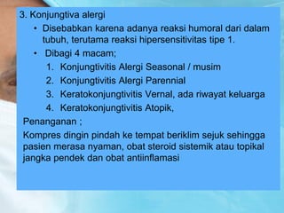 3. Konjungtiva alergi
• Disebabkan karena adanya reaksi humoral dari dalam
tubuh, terutama reaksi hipersensitivitas tipe 1.
• Dibagi 4 macam;
1. Konjungtivitis Alergi Seasonal / musim
2. Konjungtivitis Alergi Parennial
3. Keratokonjungtivitis Vernal, ada riwayat keluarga
4. Keratokonjungtivitis Atopik,
Penanganan ;
Kompres dingin pindah ke tempat beriklim sejuk sehingga
pasien merasa nyaman, obat steroid sistemik atau topikal
jangka pendek dan obat antiinflamasi
 