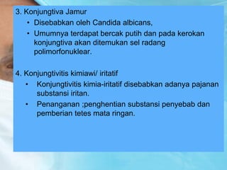 3. Konjungtiva Jamur
• Disebabkan oleh Candida albicans,
• Umumnya terdapat bercak putih dan pada kerokan
konjungtiva akan ditemukan sel radang
polimorfonuklear.
4. Konjungtivitis kimiawi/ iritatif
• Konjungtivitis kimia-iritatif disebabkan adanya pajanan
substansi iritan.
• Penanganan ;penghentian substansi penyebab dan
pemberian tetes mata ringan.
 