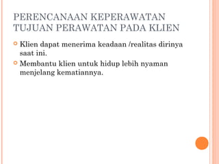 PERENCANAAN KEPERAWATAN
TUJUAN PERAWATAN PADA KLIEN
 Klien dapat menerima keadaan /realitas dirinya
saat ini.
 Membantu klien untuk hidup lebih nyaman
menjelang kematiannya.
 