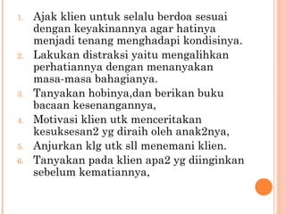 1. Ajak klien untuk selalu berdoa sesuai
dengan keyakinannya agar hatinya
menjadi tenang menghadapi kondisinya.
2. Lakukan distraksi yaitu mengalihkan
perhatiannya dengan menanyakan
masa-masa bahagianya.
3. Tanyakan hobinya,dan berikan buku
bacaan kesenangannya,
4. Motivasi klien utk menceritakan
kesuksesan2 yg diraih oleh anak2nya,
5. Anjurkan klg utk sll menemani klien.
6. Tanyakan pada klien apa2 yg diinginkan
sebelum kematiannya,
 