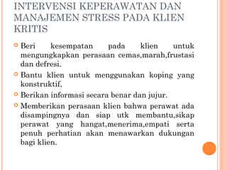 INTERVENSI KEPERAWATAN DAN
MANAJEMEN STRESS PADA KLIEN
KRITIS
 Beri kesempatan pada klien untuk
mengungkapkan perasaan cemas,marah,frustasi
dan defresi.
 Bantu klien untuk menggunakan koping yang
konstruktif,
 Berikan informasi secara benar dan jujur.
 Memberikan perasaan klien bahwa perawat ada
disampingnya dan siap utk membantu,sikap
perawat yang hangat,menerima,empati serta
penuh perhatian akan menawarkan dukungan
bagi klien.
 