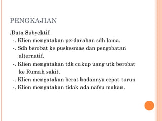 PENGKAJIAN
.Data Subyektif.
-. Klien mengatakan perdarahan sdh lama.
-. Sdh berobat ke puskesmas dan pengobatan
alternatif.
-. Klien mengatakan tdk cukup uang utk berobat
ke Rumah sakit.
-. Klien mengatakan berat badannya cepat turun
-. Klien mengatakan tidak ada nafsu makan.
 