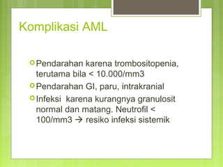 Komplikasi AML
Pendarahan karena trombositopenia,
terutama bila < 10.000/mm3
Pendarahan GI, paru, intrakranial
Infeksi karena kurangnya granulosit
normal dan matang. Neutrofil <
100/mm3  resiko infeksi sistemik
 