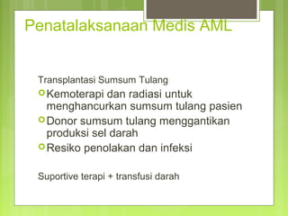 Penatalaksanaan Medis AML
Transplantasi Sumsum Tulang
Kemoterapi dan radiasi untuk
menghancurkan sumsum tulang pasien
Donor sumsum tulang menggantikan
produksi sel darah
Resiko penolakan dan infeksi
Suportive terapi + transfusi darah
 