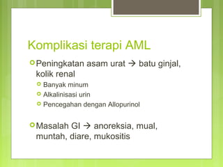 Komplikasi terapi AML
Peningkatan asam urat  batu ginjal,
kolik renal
 Banyak minum
 Alkalinisasi urin
 Pencegahan dengan Allopurinol
Masalah GI  anoreksia, mual,
muntah, diare, mukositis
 