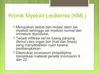 Kronik Myeloid Leukemia (KML)
 Merupakan akibat dari mutasi stem sel
myeloid sehingga sel myeloid normal dan
immature diproduksi.
 Terjadi infiltrasi sel ke tulang panjang
(femur),dan organ lain (hati dan limpa)
yang menyebabkan nyeri karena
pembengkakan.
 Ditemukan kromosom philadelphia:
translokasi material genetik kromosom 9
dan 22
 