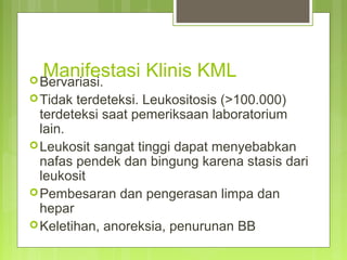 Manifestasi Klinis KMLBervariasi.
Tidak terdeteksi. Leukositosis (>100.000)
terdeteksi saat pemeriksaan laboratorium
lain.
Leukosit sangat tinggi dapat menyebabkan
nafas pendek dan bingung karena stasis dari
leukosit
Pembesaran dan pengerasan limpa dan
hepar
Keletihan, anoreksia, penurunan BB
 