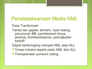 Penatalaksanaan Medis KML
Fase Tranformasi
Tanda dan gejala: demam, nyeri tulang,
penurunan BB, pembesaran limpa,
anemia, trombositopenia, peningkatan
basofil
Dapat berkemgang menjadi AML atau ALL
 Terapi induksi seperti pada AML dan ALL
 Transplantasi sumsum tulang
 