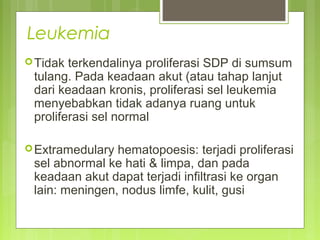 Leukemia
Tidak terkendalinya proliferasi SDP di sumsum
tulang. Pada keadaan akut (atau tahap lanjut
dari keadaan kronis, proliferasi sel leukemia
menyebabkan tidak adanya ruang untuk
proliferasi sel normal
Extramedulary hematopoesis: terjadi proliferasi
sel abnormal ke hati & limpa, dan pada
keadaan akut dapat terjadi infiltrasi ke organ
lain: meningen, nodus limfe, kulit, gusi
 