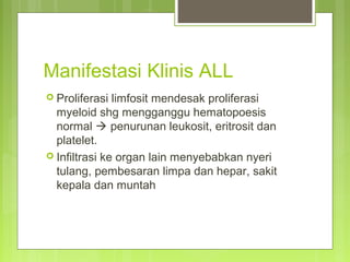 Manifestasi Klinis ALL
 Proliferasi limfosit mendesak proliferasi
myeloid shg mengganggu hematopoesis
normal  penurunan leukosit, eritrosit dan
platelet.
 Infiltrasi ke organ lain menyebabkan nyeri
tulang, pembesaran limpa dan hepar, sakit
kepala dan muntah
 