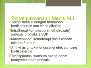 Penatalaksanaan Medis ALL
Terapi induksi dengan tambahan
kortikosteroid dan vinca alkaloid
Intrathecal kemoterapi (methotrexate)
sebagai profilaksis SSP
Maintenance: kemoterapi dosis rendah
selama 3 tahun
Anti virus untuk mengurangi efek samping
kortikosteroid
Transplantasi sumsum tulang dapat
menyembuhkan penyakit
 