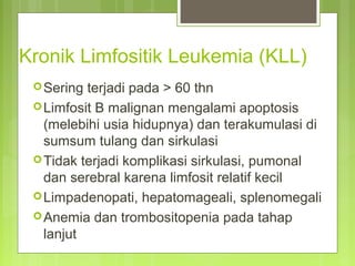 Kronik Limfositik Leukemia (KLL)
Sering terjadi pada > 60 thn
Limfosit B malignan mengalami apoptosis
(melebihi usia hidupnya) dan terakumulasi di
sumsum tulang dan sirkulasi
Tidak terjadi komplikasi sirkulasi, pumonal
dan serebral karena limfosit relatif kecil
Limpadenopati, hepatomageali, splenomegali
Anemia dan trombositopenia pada tahap
lanjut
 