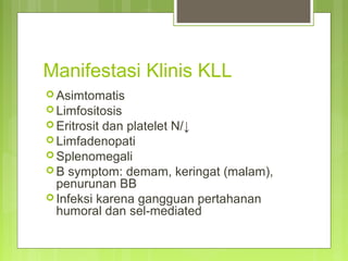 Manifestasi Klinis KLL
 Asimtomatis
 Limfositosis
 Eritrosit dan platelet N/↓
 Limfadenopati
 Splenomegali
 B symptom: demam, keringat (malam),
penurunan BB
 Infeksi karena gangguan pertahanan
humoral dan sel-mediated
 