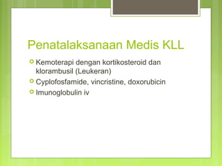 Penatalaksanaan Medis KLL
 Kemoterapi dengan kortikosteroid dan
klorambusil (Leukeran)
 Cyplofosfamide, vincristine, doxorubicin
 Imunoglobulin iv
 