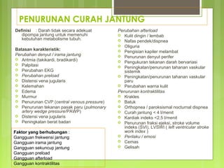 PENURUNAN CURAH JANTUNG
Definisi : Darah tidak secara adekuat
dipompa jantung untuk memenuhi
kebutuhan metabolisme tubuh.
Batasan karakteristik:
Perubahan denyut / irama jantung
 Aritmia (takikardi, bradikardi)
 Palpitasi
 Perubahan EKG
 Perubahan preload
 Distensi vena jugularis
 Kelemahan
 Edema
 Murmur
 Penurunan CVP (central venous pressure)
 Penurunan tekanan pasak paru (pulmonary
artery wedge pressure/PAWP)
 Distensi vena jugularis
 Peningkatan berat badan
Perubahan afterload
 Kulit dingin / lembab
 Nafas pendek/dispnea
 Oliguria
 Pengisian kapiler melambat
 Penurunan denyut perifer
 Pengukuran tekanan darah bervariasi
 Peningkatan/penurunan tahanan vaskular
sistemik
 Peningkatan/penurunan tahanan vaskular
paru
 Perubahan warna kulit
Penurunan kontraktilitas
 Krakles
 Batuk
 Orthopnea / paroksismal nocturnal dispnea
 Curah jantung < 4 l/menit
 Kardiak indeks <2,5 l/menit
 Penurunan fraksi ejeksi, stroke volume
indeks (SVI), LVSWI ( left ventricular stroke
work index )
 Perilaku / emosi
 Cemas
 Gelisah
Faktor yang berhubungan :
Gangguan frekwensi jantung
Gangguan irama jantung
Gangguan sekuncup jantung
Gangguan preload
Gangguan afterload
Gangguan kontraktilitas
 