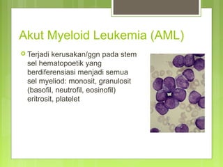 Akut Myeloid Leukemia (AML)
 Terjadi kerusakan/ggn pada stem
sel hematopoetik yang
berdiferensiasi menjadi semua
sel myeliod: monosit, granulosit
(basofil, neutrofil, eosinofil)
eritrosit, platelet
 