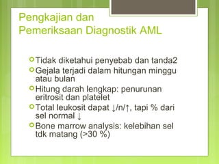 Pengkajian dan
Pemeriksaan Diagnostik AML
Tidak diketahui penyebab dan tanda2
Gejala terjadi dalam hitungan minggu
atau bulan
Hitung darah lengkap: penurunan
eritrosit dan platelet
Total leukosit dapat ↓/n/↑, tapi % dari
sel normal ↓
Bone marrow analysis: kelebihan sel
tdk matang (>30 %)
 