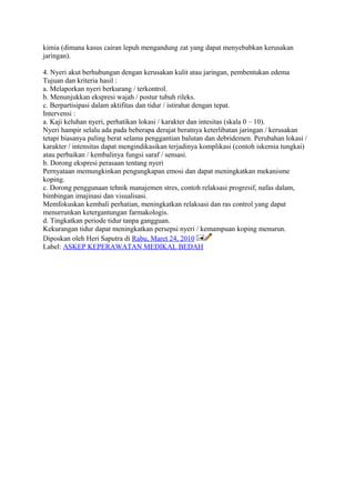 kimia (dimana kasus cairan lepuh mengandung zat yang dapat menyebabkan kerusakan
jaringan).
4. Nyeri akut berhubungan dengan kerusakan kulit atau jaringan, pembentukan edema
Tujuan dan kriteria hasil :
a. Melaporkan nyeri berkurang / terkontrol.
b. Menunjukkan ekspresi wajah / postur tubuh rileks.
c. Berpartisipasi dalam aktifitas dan tidur / istirahat dengan tepat.
Intervensi :
a. Kaji keluhan nyeri, perhatikan lokasi / karakter dan intesitas (skala 0 – 10).
Nyeri hampir selalu ada pada beberapa derajat beratnya keterlibatan jaringan / kerusakan
tetapi biasanya paling berat selama penggantian balutan dan debridemen. Perubahan lokasi /
karakter / intensitas dapat mengindikasikan terjadinya komplikasi (contoh iskemia tungkai)
atau perbaikan / kembalinya fungsi saraf / sensasi.
b. Dorong ekspresi perasaan tentang nyeri
Pernyataan memungkinkan pengungkapan emosi dan dapat meningkatkan mekanisme
koping.
c. Dorong penggunaan tehnik manajemen stres, contoh relaksasi progresif, nafas dalam,
bimbingan imajinasi dan visualisasi.
Memfokuskan kembali perhatian, meningkatkan relaksasi dan ras control yang dapat
menurrunkan ketergantungan farmakologis.
d. Tingkatkan periode tidur tanpa gangguan.
Kekurangan tidur dapat meningkatkan persepsi nyeri / kemampuan koping menurun.
Diposkan oleh Heri Saputra di Rabu, Maret 24, 2010
Label: ASKEP KEPERAWATAN MEDIKAL BEDAH
 