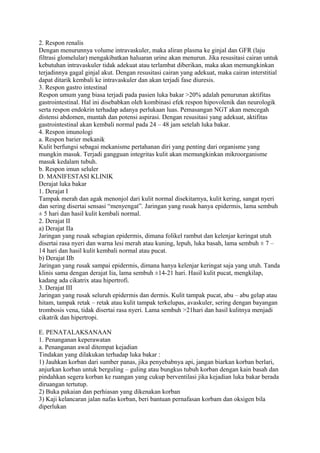 2. Respon renalis
Dengan menurunnya volume intravaskuler, maka aliran plasma ke ginjal dan GFR (laju
filtrasi glomelular) mengakibatkan haluaran urine akan menurun. Jika resusitasi cairan untuk
kebutuhan intravaskuler tidak adekuat atau terlambat diberikan, maka akan memungkinkan
terjadinnya gagal ginjal akut. Dengan resusitasi cairan yang adekuat, maka cairan interstitial
dapat ditarik kembali ke intravaskuler dan akan terjadi fase diuresis.
3. Respon gastro intestinal
Respon umum yang biasa terjadi pada pasien luka bakar >20% adalah penurunan aktifitas
gastrointestinal. Hal ini disebabkan oleh kombinasi efek respon hipovolenik dan neurologik
serta respon endokrin terhadap adanya perlukaan luas. Pemasangan NGT akan mencegah
distensi abdomen, muntah dan potensi aspirasi. Dengan resusitasi yang adekuat, aktifitas
gastrointestinal akan kembali normal pada 24 – 48 jam setelah luka bakar.
4. Respon imunologi
a. Respon barier mekanik
Kulit berfungsi sebagai mekanisme pertahanan diri yang penting dari organisme yang
mungkin masuk. Terjadi gangguan integritas kulit akan memungkinkan mikroorganisme
masuk kedalam tubuh.
b. Respon imun seluler
D. MANIFESTASI KLINIK
Derajat luka bakar
1. Derajat I
Tampak merah dan agak menonjol dari kulit normal disekitarnya, kulit kering, sangat nyeri
dan sering disertai sensasi “menyengat”. Jaringan yang rusak hanya epidermis, lama sembuh
± 5 hari dan hasil kulit kembali normal.
2. Derajat II
a) Derajat IIa
Jaringan yang rusak sebagian epidermis, dimana folikel rambut dan kelenjar keringat utuh
disertai rasa nyeri dan warna lesi merah atau kuning, lepuh, luka basah, lama sembuh ± 7 –
14 hari dan hasil kulit kembali normal atau pucat.
b) Derajat IIb
Jaringan yang rusak sampai epidermis, dimana hanya kelenjar keringat saja yang utuh. Tanda
klinis sama dengan derajat Iia, lama sembuh ±14-21 hari. Hasil kulit pucat, mengkilap,
kadang ada cikatrix atau hipertrofi.
3. Derajat III
Jaringan yang rusak seluruh epidermis dan dermis. Kulit tampak pucat, abu – abu gelap atau
hitam, tampak retak – retak atau kulit tampak terkelupas, avaskuler, sering dengan bayangan
trombosis vena, tidak disertai rasa nyeri. Lama sembuh >21hari dan hasil kulitnya menjadi
cikatrik dan hipertropi.
E. PENATALAKSANAAN
1. Penanganan keperawatan
a. Penanganan awal ditempat kejadian
Tindakan yang dilakukan terhadap luka bakar :
1) Jauhkan korban dari sumber panas, jika penyebabnya api, jangan biarkan korban berlari,
anjurkan korban untuk berguling – guling atau bungkus tubuh korban dengan kain basah dan
pindahkan segera korban ke ruangan yang cukup berventilasi jika kejadian luka bakar berada
diruangan tertutup.
2) Buka pakaian dan perhiasan yang dikenakan korban
3) Kaji kelancaran jalan nafas korban, beri bantuan pernafasan korbam dan oksigen bila
diperlukan
 