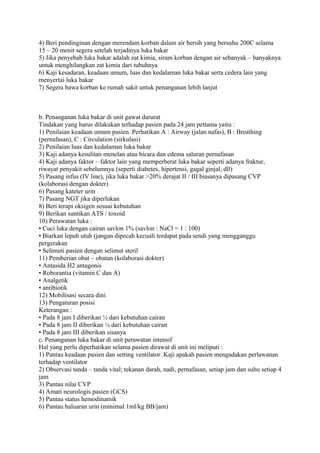 4) Beri pendinginan dengan merendam korban dalam air bersih yang bersuhu 200C selama
15 – 20 menit segera setelah terjadinya luka bakar
5) Jika penyebab luka bakar adalah zat kimia, siram korban dengan air sebanyak – banyaknya
untuk menghilangkan zat kimia dari tubuhnya
6) Kaji kesadaran, keadaan umum, luas dan kedalaman luka bakar serta cedera lain yang
menyertai luka bakar
7) Segera bawa korban ke rumah sakit untuk penanganan lebih lanjut
b. Penanganan luka bakar di unit gawat darurat
Tindakan yang harus dilakukan terhadap pasien pada 24 jam pettama yaitu :
1) Penilaian keadaan umum pasien. Perhatikan A : Airway (jalan nafas), B : Breathing
(pernafasan), C : Circulation (sirkulasi)
2) Penilaian luas dan kedalaman luka bakar
3) Kaji adanya kesulitan menelan atau bicara dan edema saluran pernafasan
4) Kaji adanya faktor – faktor lain yang memperberat luka bakar seperti adanya fraktur,
riwayat penyakit sebelumnya (seperti diabetes, hipertensi, gagal ginjal, dll)
5) Pasang infus (IV line), jika luka bakar >20% derajat II / III biasanya dipasang CVP
(kolaborasi dengan dokter)
6) Pasang kateter urin
7) Pasang NGT jika diperlukan
8) Beri terapi oksigen sesuai kebutuhan
9) Berikan suntikan ATS / toxoid
10) Perawatan luka :
• Cuci luka dengan cairan savlon 1% (savlon : NaCl = 1 : 100)
• Biarkan lepuh utuh (jangan dipecah kecuali terdapat pada sendi yang mengganggu
pergerakan
• Selimuti pasien dengan selimut steril
11) Pemberian obat – obatan (kolaborasi dokter)
• Antasida H2 antagonis
• Roborantia (vitamin C dan A)
• Analgetik
• antibiotik
12) Mobilisasi secara dini
13) Pengaturan posisi
Keterangan :
• Pada 8 jam I diberikan ½ dari kebutuhan cairan
• Pada 8 jam II diberikan ¼ dari kebutuhan cairan
• Pada 8 jam III diberikan sisanya
c. Penanganan luka bakar di unit perawatan intensif
Hal yang perlu diperhatikan selama pasien dirawat di unit ini meliputi :
1) Pantau keadaan pasien dan setting ventilator. Kaji apakah pasien mengadakan perlawanan
terhadap ventilator
2) Observasi tanda – tanda vital; tekanan darah, nadi, pernafasan, setiap jam dan suhu setiap 4
jam
3) Pantau nilai CVP
4) Amati neurologis pasien (GCS)
5) Pantau status hemodinamik
6) Pantau haluaran urin (minimal 1ml/kg BB/jam)
 