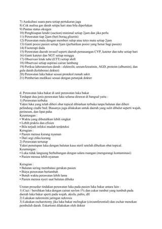 7) Auskultasi suara paru setiap pertukaran jaga
8) Cek asalisa gas darah setipa hari atau bila diperlukan
9) Pantau status oksigen
10) Penghisapan lendir (suction) minimal setiap 2jam dan jika perlu
11) Perawatan tiap 2jam (beri boraq gliserin)
12) Perawatan mata dengan memberi salep atau tetes mata setiap 2jam
13) Ganti posisi pasien setiap 3jam (perhatikan posisi yang benar bagi pasien)
14) Fisoterapi dada
15) Perawatan daerah invasif seperti daerah pemasangan CVP, kateter dan tube setiap hari
16) Ganti kateter dan NGT setiap minggu
17) Observasi letak tube (ETT) setiap shift
18) Observasi setiap aspirasi cairan lambung
19) Periksa laboratorium darah : elektrolit, ureum/kreatinin, AGD, proteim (albumin), dan
gula darah (kolaborasi dokter)
20) Perawatan luka bakar sesuai protokol rumah sakit
21) Pemberian medikasi sesuai dengan petunjuk dokter
d. Perawatan luka bakar di unit perawatan luka bakar
Terdapat dua jenis perawatan luka selama dirawat di bangsal yaitu :
1) Perawatan terbuka
Yakni luka yang telah diberi obat topical dibiarkan terbuka tanpa balutan dan diberi
pelindung cradle bed. Biasanya juga dilakukan untuk daerah yang sulit dibalut seperti wajah,
perineum, dan lipat paha
Keuntungan :
• Waktu yang dibutuhkan lebih singkat
• Lebih praktis dan efisien
• Bila terjadi infeksi mudah terdeteksi
Kerugian :
• Pasien merasa kurang nyaman
• Dari segi etika kurang
2) Perawatan tertutup
Yakni penutupan luka dengan balutan kasa steril setelah dibeikan obat topical.
Keuntungan :
• Luka tidak langsung berhubungan dengan udara ruangan (mengurangi kontaminasi)
• Pasien merasa lebih nyaman
Kerugian :
• Balutan sering membatasi gerakan pasien
• Biaya perawatan bertambah
• Butuh waktu perawatan lebih lama
• Pasien merasa nyeri saat balutan dibuka
Urutan prosedur tindakan perawatan luka pada pasien luka bakar antara lain :
1) Cuci / bersihkan luka dengan cairan savlon 1% dan cukur rambut yang tumbuh pada
daerah luka bakar sperti pada wajah, aksila, pubis, dll
2) Lakukan nekrotomi jaringan nekrosis
3) Lakukan escharotomy jika luka bakar melingkar (circumferential) dan eschar menekan
pembuluh darah. Eskartomi dilakukan oleh dokter
 