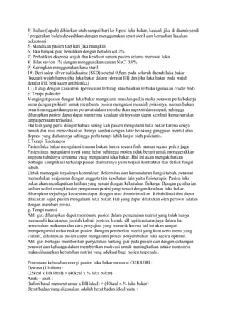 4) Bullae (lepuh) dibiarkan utuh sampai hari ke 5 post luka bakar, kecuali jika di daerah sendi
/ pergerakan boleh dipecahkan dengan menggunakan spuit steril dan kemudian lakukan
nekrotomi
5) Mandikan pasien tiap hari jika mungkin
6) Jika banyak pus, bersihkan dengan betadin sol 2%
7) Perhatikan ekspresi wajah dan keadaan umum pasien selama merawat luka
8) Bilas savlon 1% dengan menggunakan cairan NaCl 0,9%
9) Keringkan menggunakan kasa steril
10) Beri salep silver sulfadiazine (SSD) setebal 0,5cm pada seluruh daerah luka bakar
(kecuali wajah hanya jika luka bakar dalam [derajat III] dan jika luka bakar pada wajah
derajat I/II, beri salep antibiotika)
11) Tutup dengan kasa steril (perawatan tertutup atau biarkan terbuka (gunakan cradle bed)
e. Terapi psikiater
Mengingat pasien dengan luka bakar mengalami masalah psikis maka perawat perlu bekerja
sama dengan psikiatri untuk membantu pasien mengatasi masalah psikisnya, namun bukan
berarti menggantikan peran perawat dalam memberikan support dan empati, sehingga
diharapkan pasien dapat dapat menerima keadaan dirinya dan dapat kembali kemasyarakat
tanpa perasaan terisolasi.
Hal lain yang perlu diingat bahwa sering kali pasien mengalami luka bakar karena upaya
bunuh diri atau mencelakakan dirinya sendiri dengan latar belakang gangguan mental atau
depresi yang dialaminya sehingga perlu terapi lebih lanjut oleh psikiatris.
f. Terapi fisioterapis
Pasien luka bakar mengalami trauma bukan hanya secara fisik namun secara psikis juga.
Pasien juga mengalami nyeri yang hebat sehingga pasien tidak berani untuk menggerakkan
anggota tubuhnya terutama ynag mengalami luka bakar. Hal ini akan mengakibatkan
berbagai komplikasi terhadap pasien diantaranya yaitu terjadi kontraktur dan defisit fungsi
tubuh.
Untuk mencegah terjadinya kontraktur, deformitas dan kemunduran fungsi tubuh, perawat
memerlukan kerjasama dengan anggota tim kesehatan lain yaitu fisioterapis. Pasien luka
bakar akan mendapatkan latihan yang sesuai dengan kebutuhan fisiknya. Dengan pemberian
latihan sedini mungkin dan pengaturan posisi yang sesuai dengan keadaan luka bakar,
diharapkan terjadinya kecacatan dapat dicegah atau dinminimalkan. Rehabilitasi dini dapat
dilakukan sejak pasien mengalami luka bakar. Hal yang dapat dilakukan oleh perawat adalah
dengan memberi posisi.
g. Terapi nutrisi
Ahli gizi diharapkan dapat membantu pasien dalam pemenuhan nutrisi yang tidak hanya
memenuhi kecukupan jumlah kalori, protein, lemak, dll tapi terutama juga dalam hal
pemenuhan makanan dan cara penyajian yang menarik karena hal ini akan sangat
mempengaruhi nafsu makan pasien. Dengan pemberian nutrisi yang kuat serta menu yang
variatif, diharapkan pasien dapat mengalami proses penyembuhan luka secara optimal.
Ahli gizi bertugas memberikan penyuluhan tentang gizi pada pasien dan dengan dukungan
perawat dan keluarga dalam memberikan motivasi untuk meningkatkan intake nutrisinya
maka diharapkan kebutuhan nutrisi yang adekuat bagi pasien terpenuhi.
Penentuan kebutuhan energi pasien luka bakar menurut CURRERI :
Dewasa (18tahun) :
(25kcal x BB ideal) + (40kcal x % luka bakar)
Anak – anak :
(kalori basal menurut umur x BB ideal) + (40kcal x % luka bakar)
Berat badan yang digunakan adalah berat badan ideal yaitu :
 