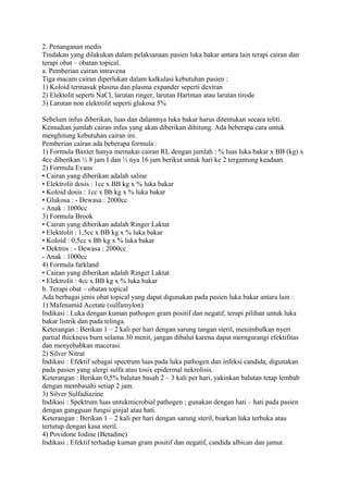 2. Penanganan medis
Tindakan yang dilakukan dalam pelaksanaan pasien luka bakar antara lain terapi cairan dan
terapi obat – obatan topical.
a. Pemberian cairan intravena
Tiga macam cairan diperlukan dalam kalkulasi kebutuhan pasien :
1) Koloid termasuk plasma dan plasma expander seperti dextran
2) Elektolit seperti NaCl, larutan ringer, larutan Hartman atau larutan tirode
3) Larutan non elektrolit seperti glukosa 5%
Sebelum infus diberikan, luas dan dalamnya luka bakar harus ditentukan secara teliti.
Kemudian jumlah cairan infus yang akan diberikan dihitung. Ada beberapa cara untuk
menghitung kebutuhan cairan ini.
Pemberian cairan ada beberapa formula :
1) Formula Baxter hanya memakai cairan RL dengan jumlah : % luas luka bakar x BB (kg) x
4cc diberikan ½ 8 jam I dan ½ nya 16 jam berikut untuk hari ke 2 tergantung keadaan.
2) Formula Evans
• Cairan yang diberikan adalah saline
• Elektrolit dosis : 1cc x BB kg x % luka bakar
• Koloid dosis : 1cc x Bb kg x % luka bakar
• Glukosa : - Dewasa : 2000cc
- Anak : 1000cc
3) Formula Brook
• Cairan yang diberikan adalah Ringer Laktat
• Elektrolit : 1,5cc x BB kg x % luka bakar
• Koloid : 0,5cc x Bb kg x % luka bakar
• Dektros : - Dewasa : 2000cc
- Anak : 1000cc
4) Formula farkland
• Cairan yang diberikan adalah Ringer Laktat
• Elektrolit : 4cc x BB kg x % luka bakar
b. Terapi obat – obatan topical
Ada berbagai jenis obat topical yang dapat digunakan pada pasien luka bakar antara lain :
1) Mafenamid Acetate (sulfamylon)
Indikasi : Luka dengan kuman pathogen gram positif dan negatif, terapi pilihan untuk luka
bakar listrik dan pada telinga.
Keterangan : Berikan 1 – 2 kali per hari dengan sarung tangan steril, menimbulkan nyeri
partial thickness burn selama 30 menit, jangan dibalut karena dapat merngurangi efektifitas
dan menyebabkan macerasi.
2) Silver Nitrat
Indikasi : Efektif sebagai spectrum luas pada luka pathogen dan infeksi candida, digunakan
pada pasien yang alergi sulfa atau tosix epidermal nekrolisis.
Keterangan : Berikan 0,5% balutan basah 2 – 3 kali per hari, yakinkan balutan tetap lembab
dengan membasahi setiap 2 jam.
3) Silver Sulfadiazine
Indikasi : Spektrum luas untukmicrobial pathogen ; gunakan dengan hati – hati pada pasien
dengan gangguan fungsi ginjal atau hati.
Keterangan : Berikan 1 – 2 kali per hari dengan sarung steril, biarkan luka terbuka atau
tertutup dengan kasa steril.
4) Povidone Iodine (Betadine)
Indikasi : Efektif terhadap kuman gram positif dan negatif, candida albican dan jamur.
 
