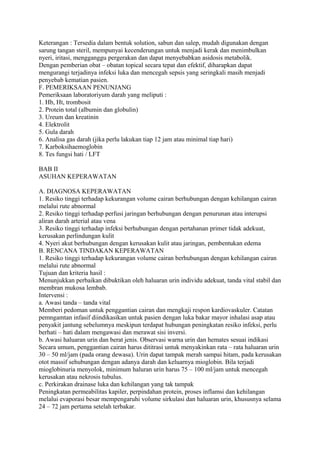Keterangan : Tersedia dalam bentuk solution, sabun dan salep, mudah digunakan dengan
sarung tangan steril, mempunyai kecenderungan untuk menjadi kerak dan menimbulkan
nyeri, iritasi, mengganggu pergerakan dan dapat menyebabkan asidosis metabolik.
Dengan pemberian obat – obatan topical secara tepat dan efektif, diharapkan dapat
mengurangi terjadinya infeksi luka dan mencegah sepsis yang seringkali masih menjadi
penyebab kematian pasien.
F. PEMERIKSAAN PENUNJANG
Pemeriksaan laboratoriyum darah yang meliputi :
1. Hb, Ht, trombosit
2. Protein total (albumin dan globulin)
3. Ureum dan kreatinin
4. Elektrolit
5. Gula darah
6. Analisa gas darah (jika perlu lakukan tiap 12 jam atau minimal tiap hari)
7. Karboksihaemoglobin
8. Tes fungsi hati / LFT
BAB II
ASUHAN KEPERAWATAN
A. DIAGNOSA KEPERAWATAN
1. Resiko tinggi terhadap kekurangan volume cairan berhubungan dengan kehilangan cairan
melalui rute abnormal
2. Resiko tinggi terhadap perfusi jaringan berhubungan dengan penurunan atau interupsi
aliran darah arterial atau vena
3. Resiko tinggi terhadap infeksi berhubungan dengan pertahanan primer tidak adekuat,
kerusakan perlindungan kulit
4. Nyeri akut berhubungan dengan kerusakan kulit atau jaringan, pembentukan edema
B. RENCANA TINDAKAN KEPERAWATAN
1. Resiko tinggi terhadap kekurangan volume cairan berhubungan dengan kehilangan cairan
melalui rute abnormal
Tujuan dan kriteria hasil :
Menunjukkan perbaikan dibuktikan oleh haluaran urin individu adekuat, tanda vital stabil dan
membran mukosa lembab.
Intervensi :
a. Awasi tanda – tanda vital
Memberi pedoman untuk penggantian cairan dan mengkaji respon kardiovaskuler. Catatan
pemngamtan infasif diindikasikan untuk pasien dengan luka bakar mayor inhalasi asap atau
penyakit jantung sebelumnya meskipun terdapat hubungan peningkatan resiko infeksi, perlu
berhati – hati dalam mengawasi dan merawat sisi inversi.
b. Awasi haluaran urin dan berat jenis. Observasi warna urin dan hemates sesuai indikasi
Secara umum, penggantian cairan harus dititrasi untuk menyakinkan rata – rata haluaran urin
30 – 50 ml/jam (pada orang dewasa). Urin dapat tampak merah sampai hitam, pada kerusakan
otot massif sehubungan dengan adanya darah dan keluarnya mioglobin. Bila terjadi
mioglobinuria menyolok, minimum haluran urin harus 75 – 100 ml/jam untuk mencegah
kerusakan atau nekrosis tubulus.
c. Perkirakan drainase luka dan kehilangan yang tak tampak
Peningkatan permeabilitas kapiler, perpindahan protein, proses inflamsi dan kehilangan
melalui evaporasi besar mempengaruhi volume sirkulasi dan haluaran urin, khususnya selama
24 – 72 jam pertama setelah terbakar.
 