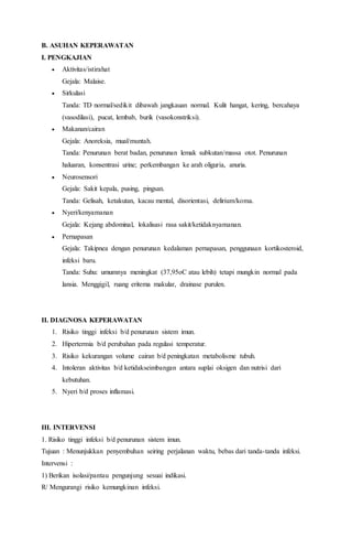 B. ASUHAN KEPERAWATAN
I. PENGKAJIAN
 Aktivitas/istirahat
Gejala: Malaise.
 Sirkulasi
Tanda: TD normal/sedikit dibawah jangkauan normal. Kulit hangat, kering, bercahaya
(vasodilasi), pucat, lembab, burik (vasokonstriksi).
 Makanan/cairan
Gejala: Anoreksia, mual/muntah.
Tanda: Penurunan berat badan, penurunan lemak subkutan/massa otot. Penurunan
haluaran, konsentrasi urine; perkembangan ke arah oliguria, anuria.
 Neurosensori
Gejala: Sakit kepala, pusing, pingsan.
Tanda: Gelisah, ketakutan, kacau mental, disorientasi, delirium/koma.
 Nyeri/kenyamanan
Gejala: Kejang abdominal, lokalisasi rasa sakit/ketidaknyamanan.
 Pernapasan
Gejala: Takipnea dengan penurunan kedalaman pernapasan, penggunaan kortikosteroid,
infeksi baru.
Tanda: Suhu: umumnya meningkat (37,95oC atau lebih) tetapi mungkin normal pada
lansia. Menggigil, ruang eritema makular, drainase purulen.
II. DIAGNOSA KEPERAWATAN
1. Risiko tinggi infeksi b/d penurunan sistem imun.
2. Hipertermia b/d perubahan pada regulasi temperatur.
3. Risiko kekurangan volume cairan b/d peningkatan metabolisme tubuh.
4. Intoleran aktivitas b/d ketidakseimbangan antara suplai oksigen dan nutrisi dari
kebutuhan.
5. Nyeri b/d proses inflamasi.
III. INTERVENSI
1. Risiko tinggi infeksi b/d penurunan sistem imun.
Tujuan : Menunjukkan penyembuhan seiring perjalanan waktu, bebas dari tanda-tanda infeksi.
Intervensi :
1) Berikan isolasi/pantau pengunjung sesuai indikasi.
R/ Mengurangi risiko kemungkinan infeksi.
 