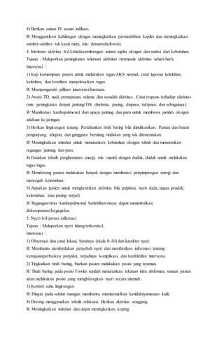 4) Berikan cairan IV sesuai indikasi.
R/ Menggantikan kehilangan dengan meningkatkan permeabilitas kapiler dan meningkatkan
sumber-sumber tak kasat mata, mis: demam/diaforesis.
4. Intoleran aktivitas b/d ketidakseimbangan antara suplai oksigen dan nutrisi dari kebutuhan.
Tujuan : Melaporkan peningkatan toleransi aktivitas (termasuk aktivitas sehari-hari).
Intervensi :
1) Kaji kemampuan pasien untuk melakukan tugas/AKS normal, catat laporan kelelahan,
keletihan, dan kesulitan menyelesaikan tugas.
R/ Mempengaruhi pilihan intervensi/bantuan.
2) Awasi TD, nadi, pernapasan, selama dan sesudah aktivitas. Catat respons terhadap aktivitas
(mis: peningkatan denyut jantung/TD, disritmia, pusing, dispnea, takipnea, dan sebagainya).
R/ Manifestasi kardiopulmonal dari upaya jantung dan paru untuk membawa jumlah oksigen
adekuat ke jaringan.
3) Berikan lingkungan tenang. Pertahankan tirah baring bila diindikasikan. Pantau dan batasi
pengunjung, telepon, dan gangguan berulang tindakan yang tak direncanakan.
R/ Meningkatkan istirahat untuk menurunkan kebutuhan oksigen tubuh dan menurunkan
regangan jantung dan paru.
4) Gunakan teknik penghematan energi, mis: mandi dengan duduk, duduk untuk melakukan
tugas-tugas.
R/ Mendorong pasien melakukan banyak dengan membatasi penyimpangan energi dan
mencegah kelemahan.
5) Anjurkan pasien untuk menghentikan aktivitas bila palpitasi, nyeri dada, napas pendek,
kelemahan, atau pusing terjadi.
R/ Regangan/stres kardiopulmonal berlebihan/stress dapat menimbulkan
dekompensasi/kegagalan.
5. Nyeri b/d proses inflamasi.
Tujuan : Melaporkan nyeri hilang/terkontrol.
Intervensi :
1) Observasi dan catat lokasi, beratnya (skala 0-10) dan karakter nyeri.
R/ Membantu membedakan penyebab nyeri dan memberikan informasi tentang
kemajuan/perbaikan penyakit, terjadinya komplikasi, dan keefektifan intervensi.
2) Tingkatkan tirah baring, biarkan pasien melakukan posisi yang nyaman.
R/ Tirah baring pada posisi Fowler rendah menurunkan tekanan intra abdomen, namun pasien
akan melakukan posisi yang menghilangkan nyeri secara alamiah.
3) Kontrol suhu lingkungan.
R/ Dingin pada sekitar ruangan membantu meminimalkan ketidaknyamanan kulit.
4) Dorong menggunakan teknik relaksasi. Berikan aktivitas senggang.
R/ Meningkatkan istirahat dan dapat meningkatkan koping.
 