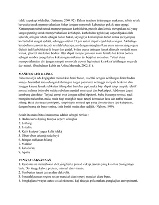 tidak tercukupi oleh diet. (Arisman, 2004:92). Dalam keadaan kekurangan makanan, tubuh selalu
berusaha untuk mempertahankan hidup dengan memenuhi kebutuhan pokok atau energi.
Kemampuan tubuh untuk mempergunakan karbohidrat, protein dan lemak merupakan hal yang
sangat penting untuk mempertahankan kehidupan, karbohidrat (glukosa) dapat dipakai oleh
seluruh jaringan tubuh sebagai bahan bakar, sayangnya kemampuan tubuh untuk menyimpan
karbohidrat sangat sedikit, sehingga setelah 25 jam sudah dapat terjadi kekurangan. Akibatnya
katabolisme protein terjadi setelah beberapa jam dengan menghasilkan asam amino yang segera
diubah jadi karbohidrat di hepar dan ginjal. Selam puasa jaringan lemak dipecah menjadi asam
lemak, gliserol dan keton bodies. Otot dapat mempergunakan asam lemak dan keton bodies
sebagai sumber energi kalau kekurangan makanan ini berjalan menahun. Tubuh akan
mempertahankan diri jangan sampai memecah protein lagi seteah kira-kira kehilangan separuh
dari tubuh. (Nuuhchsan Lubis an Arlina Mursada, 2002:11).
MANIFESTASI KLINIK
Pada mulanya ada kegagalan menaikkan berat badan, disertai dengan kehilangan berat badan
sampai berakibat kurus,dengan kehilangan turgor pada kulit sehingga menjadi berkerut dan
longgar karena lemak subkutan hilang dari bantalan pipi, muka bayi dapat tetap tampak relatif
normal selama beberaba waktu sebelum menjadi menyusut dan berkeriput. Abdomen dapat
kembung dan datar. Terjadi atropi otot dengan akibat hipotoni. Suhu biasanya normal, nadi
mungkin melambat, mula-mula bayi mungkin rewe, tetapi kemudian lesu dan nafsu makan
hilang. Bayi biasanya konstipasi, tetapi dapat muncul apa yang disebut diare tipe kelaparan,
dengan buang air besar sering, tinja berisi mukus dan sedikit. (Nelson,1999).
Selain itu manifestasi marasmus adalah sebagai berikut :
1. Badan kurus kering tampak seperti orangtua
2. Lethargi
3. Irritable
4. Kulit keriput (turgor kulit jelek)
5. Ubun-ubun cekung pada bayi
6. Jaingan subkutan hilang
7. Malaise
8. Kelaparan
9. Apatis
PENATALAKSANAAN
1. Keadaan ini memerlukan diet yang berisi jumlah cukup protein yang kualitas biologiknya
baik. Diit tinggi kalori, protein, mineral dan vitamin.
2. Pemberian terapi cairan dan elektrolit.
3. Penatalaksanaan segera setiap masalah akut seperti masalah diare berat.
4. Pengkajian riwayat status sosial ekonomi, kaji riwayat pola makan, pengkajian antropometri,

 