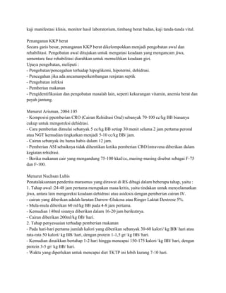 kaji manifestasi klinis, monitor hasil laboratorium, timbang berat badan, kaji tanda-tanda vital.
Penanganan KKP berat
Secara garis besar, penanganan KKP berat dikelompokkan menjadi pengobatan awal dan
rehabilitasi. Pengobatan awal ditujukan untuk mengatasi keadaan yang mengancam jiwa,
sementara fase rehabilitasi diarahkan untuk memulihkan keadaan gizi.
Upaya pengobatan, meliputi :
- Pengobatan/pencegahan terhadap hipoglikemi, hipotermi, dehidrasi.
- Pencegahan jika ada ancamanperkembangan renjatan septik
- Pengobatan infeksi
- Pemberian makanan
- Pengidentifikasian dan pengobatan masalah lain, seperti kekurangan vitamin, anemia berat dan
payah jantung.
Menurut Arisman, 2004:105
- Komposisi ppemberian CRO (Cairan Rehidrasi Oral) sebanyak 70-100 cc/kg BB biasanya
cukup untuk mengoreksi dehidrasi.
- Cara pemberian dimulai sebanyak 5 cc/kg BB setiap 30 menit selama 2 jam pertama peroral
atau NGT kemudian tingkatkan menjadi 5-10 cc/kg BB/ jam.
- Cairan sebanyak itu harus habis dalam 12 jam.
- Pemberian ASI sebaiknya tidak dihentikan ketika pemberian CRO/intravena diberikan dalam
kegiatan rehidrasi.
- Berika makanan cair yang mengandung 75-100 kkal/cc, masing-masing disebut sebagai F-75
dan F-100.
Menurut Nuchsan Lubis
Penatalaksanaan penderita marasmus yang dirawat di RS dibagi dalam beberapa tahap, yaitu :
1. Tahap awal :24-48 jam pertama merupakan masa kritis, yaitu tindakan untuk menyelamatkan
jiwa, antara lain mengoreksi keadaan dehidrasi atau asidosis dengan pemberian cairan IV.
- cairan yang diberikan adalah larutan Darrow-Glukosa atau Ringer Laktat Dextrose 5%.
- Mula-mula diberikan 60 ml/kg BB pada 4-8 jam pertama.
- Kemudian 140ml sisanya diberikan dalam 16-20 jam berikutnya.
- Cairan diberikan 200ml/kg BB/ hari.
2. Tahap penyesuaian terhadap pemberian makanan
- Pada hari-hari pertama jumlah kalori yang diberikan sebanyak 30-60 kalori/ kg BB/ hari atau
rata-rata 50 kalori/ kg BB/ hari, dengan protein 1-1,5 gr/ kg BB/ hari.
- Kemudian dinaikkan bertahap 1-2 hari hingga mencapai 150-175 kalori/ kg BB/ hari, dengan
protein 3-5 gr/ kg BB/ hari.
- Waktu yang diperlukan untuk mencapai diet TKTP ini lebih kurang 7-10 hari.

 