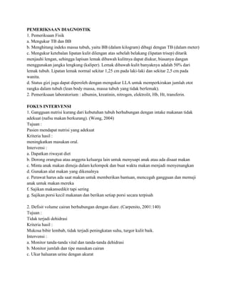 PEMERIKSAAN DIAGNOSTIK
1. Pemeriksaan Fisik
a. Mengukur TB dan BB
b. Menghitung indeks massa tubuh, yaitu BB (dalam kilogram) dibagi dengan TB (dalam meter)
c. Mengukur ketebalan lipatan kulit dilengan atas sebelah belakang (lipatan trisep) ditarik
menjauhi lengan, sehingga lapisan lemak dibawah kulitnya dapat diukur, biasanya dangan
menggunakan jangka lengkung (kaliper). Lemak dibawah kulit banyaknya adalah 50% dari
lemak tubuh. Lipatan lemak normal sekitar 1,25 cm pada laki-laki dan sekitar 2,5 cm pada
wanita.
d. Status gizi juga dapat diperoleh dengan mengukur LLA untuk memperkirakan jumlah otot
rangka dalam tubuh (lean body massa, massa tubuh yang tidak berlemak).
2. Pemeriksaan laboratorium : albumin, kreatinin, nitrogen, elektrolit, Hb, Ht, transferin.
FOKUS INTERVENSI
1. Gangguan nutrisi kurang dari kebutuhan tubuh berhubungan dengan intake makanan tidak
adekuat (nafsu makan berkurang). (Wong, 2004)
Tujuan :
Pasien mendapat nutrisi yang adekuat
Kriteria hasil :
meningkatkan masukan oral.
Intervensi :
a. Dapatkan riwayat diet
b. Dorong orangtua atau anggota keluarga lain untuk menyuapi anak atau ada disaat makan
c. Minta anak makan dimeja dalam kelompok dan buat waktu makan menjadi menyenangkan
d. Gunakan alat makan yang dikenalnya
e. Perawat harus ada saat makan untuk memberikan bantuan, mencegah gangguan dan memuji
anak untuk makan mereka
f. Sajikan makansedikit tapi sering
g. Sajikan porsi kecil makanan dan berikan setiap porsi secara terpisah
2. Defisit volume cairan berhubungan dengan diare. (Carpenito, 2001:140)
Tujuan :
Tidak terjadi dehidrasi
Kriteria hasil :
Mukosa bibir lembab, tidak terjadi peningkatan suhu, turgor kulit baik.
Intervensi :
a. Monitor tanda-tanda vital dan tanda-tanda dehidrasi
b. Monitor jumlah dan tipe masukan cairan
c. Ukur haluaran urine dengan akurat

 