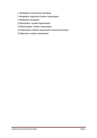 Asuhan Keperawatan Mastoiditis Page 5
e. Mengetahui pemeriksaan penunjang
f. Mengetahui bagaimana Asuhan Keperawatan
1) Melakukan pengkajian
2) Menentukan masalah keperawatan
3) Merencanakan Asuhan keperawatan
4) Pelaksanaan tindakan keperawatan sesuai perencanaan
5) Melakukan evaluasi keperawatan
 
